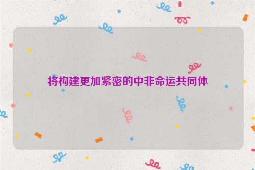 將構(gòu)建更加緊密的中非命運(yùn)共同體