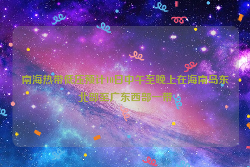 南海熱帶低壓預(yù)計(jì)10日中午至晚上在海南島東北部至廣東西部一帶